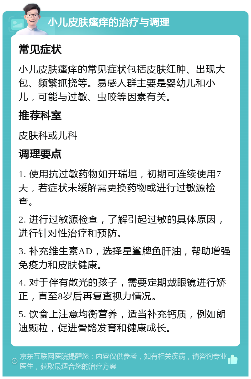 小儿皮肤瘙痒的治疗与调理 常见症状 小儿皮肤瘙痒的常见症状包括皮肤红肿、出现大包、频繁抓挠等。易感人群主要是婴幼儿和小儿，可能与过敏、虫咬等因素有关。 推荐科室 皮肤科或儿科 调理要点 1. 使用抗过敏药物如开瑞坦，初期可连续使用7天，若症状未缓解需更换药物或进行过敏源检查。 2. 进行过敏源检查，了解引起过敏的具体原因，进行针对性治疗和预防。 3. 补充维生素AD，选择星鲨牌鱼肝油，帮助增强免疫力和皮肤健康。 4. 对于伴有散光的孩子，需要定期戴眼镜进行矫正，直至8岁后再复查视力情况。 5. 饮食上注意均衡营养，适当补充钙质，例如朗迪颗粒，促进骨骼发育和健康成长。