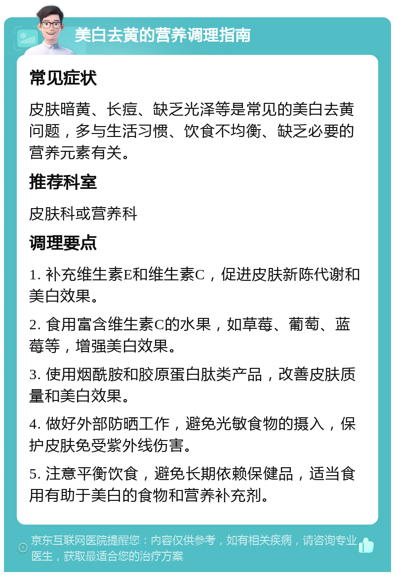 美白去黄的营养调理指南 常见症状 皮肤暗黄、长痘、缺乏光泽等是常见的美白去黄问题，多与生活习惯、饮食不均衡、缺乏必要的营养元素有关。 推荐科室 皮肤科或营养科 调理要点 1. 补充维生素E和维生素C，促进皮肤新陈代谢和美白效果。 2. 食用富含维生素C的水果，如草莓、葡萄、蓝莓等，增强美白效果。 3. 使用烟酰胺和胶原蛋白肽类产品，改善皮肤质量和美白效果。 4. 做好外部防晒工作，避免光敏食物的摄入，保护皮肤免受紫外线伤害。 5. 注意平衡饮食，避免长期依赖保健品，适当食用有助于美白的食物和营养补充剂。