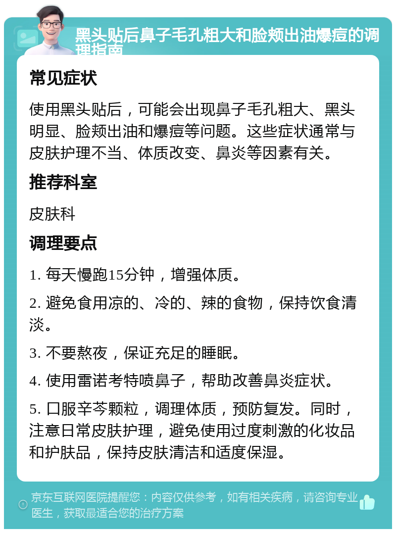 黑头贴后鼻子毛孔粗大和脸颊出油爆痘的调理指南 常见症状 使用黑头贴后，可能会出现鼻子毛孔粗大、黑头明显、脸颊出油和爆痘等问题。这些症状通常与皮肤护理不当、体质改变、鼻炎等因素有关。 推荐科室 皮肤科 调理要点 1. 每天慢跑15分钟，增强体质。 2. 避免食用凉的、冷的、辣的食物，保持饮食清淡。 3. 不要熬夜，保证充足的睡眠。 4. 使用雷诺考特喷鼻子，帮助改善鼻炎症状。 5. 口服辛芩颗粒，调理体质，预防复发。同时，注意日常皮肤护理，避免使用过度刺激的化妆品和护肤品，保持皮肤清洁和适度保湿。