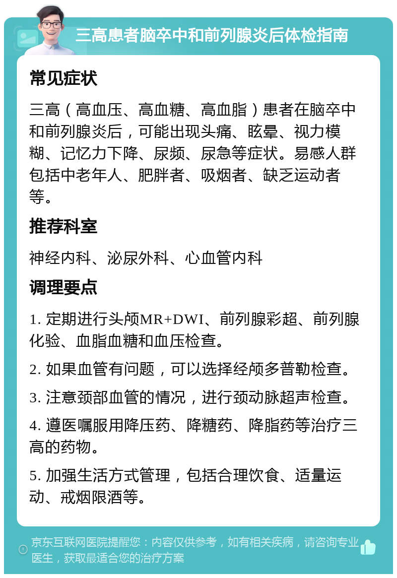 三高患者脑卒中和前列腺炎后体检指南 常见症状 三高（高血压、高血糖、高血脂）患者在脑卒中和前列腺炎后，可能出现头痛、眩晕、视力模糊、记忆力下降、尿频、尿急等症状。易感人群包括中老年人、肥胖者、吸烟者、缺乏运动者等。 推荐科室 神经内科、泌尿外科、心血管内科 调理要点 1. 定期进行头颅MR+DWI、前列腺彩超、前列腺化验、血脂血糖和血压检查。 2. 如果血管有问题，可以选择经颅多普勒检查。 3. 注意颈部血管的情况，进行颈动脉超声检查。 4. 遵医嘱服用降压药、降糖药、降脂药等治疗三高的药物。 5. 加强生活方式管理，包括合理饮食、适量运动、戒烟限酒等。