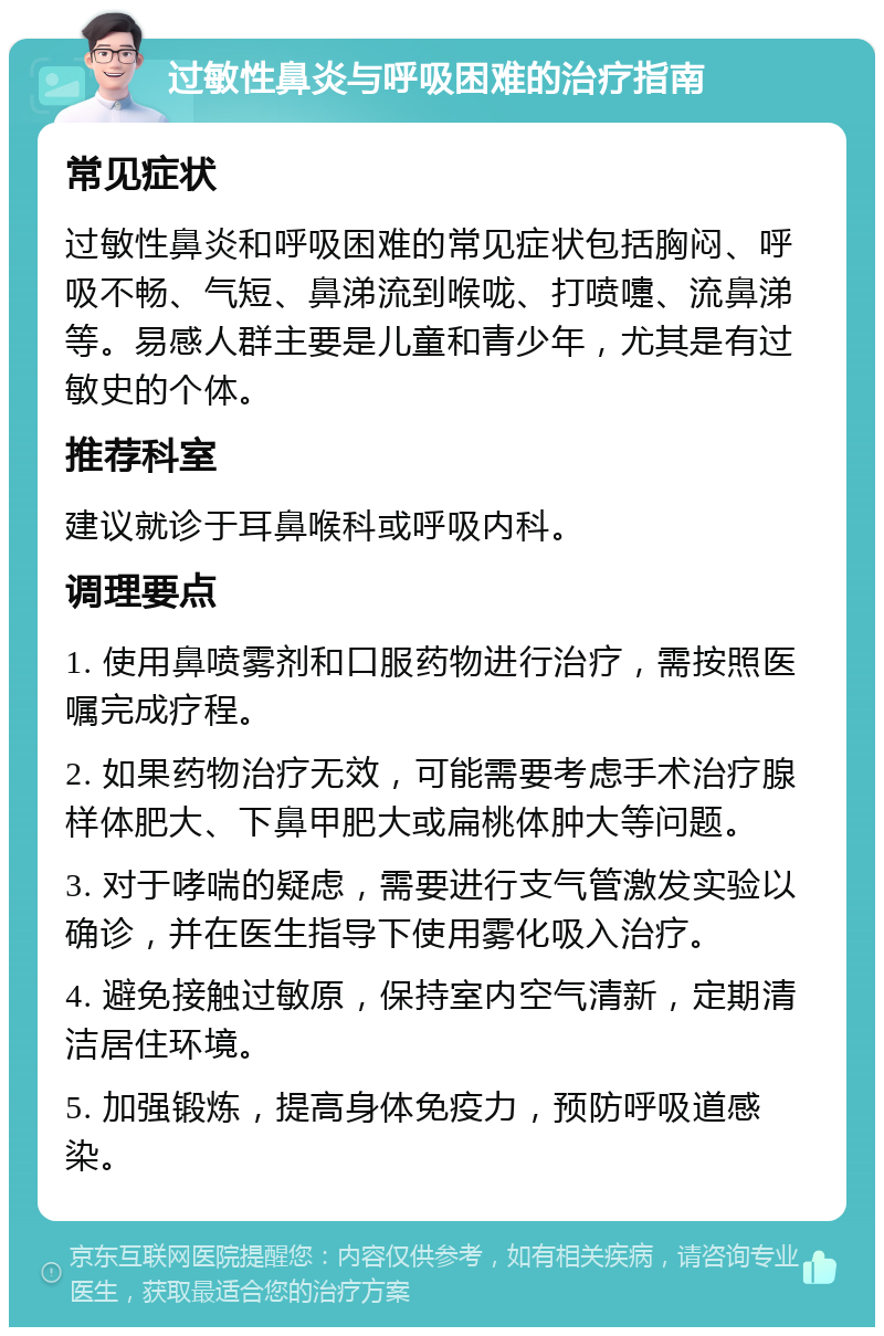 过敏性鼻炎与呼吸困难的治疗指南 常见症状 过敏性鼻炎和呼吸困难的常见症状包括胸闷、呼吸不畅、气短、鼻涕流到喉咙、打喷嚏、流鼻涕等。易感人群主要是儿童和青少年，尤其是有过敏史的个体。 推荐科室 建议就诊于耳鼻喉科或呼吸内科。 调理要点 1. 使用鼻喷雾剂和口服药物进行治疗，需按照医嘱完成疗程。 2. 如果药物治疗无效，可能需要考虑手术治疗腺样体肥大、下鼻甲肥大或扁桃体肿大等问题。 3. 对于哮喘的疑虑，需要进行支气管激发实验以确诊，并在医生指导下使用雾化吸入治疗。 4. 避免接触过敏原，保持室内空气清新，定期清洁居住环境。 5. 加强锻炼，提高身体免疫力，预防呼吸道感染。