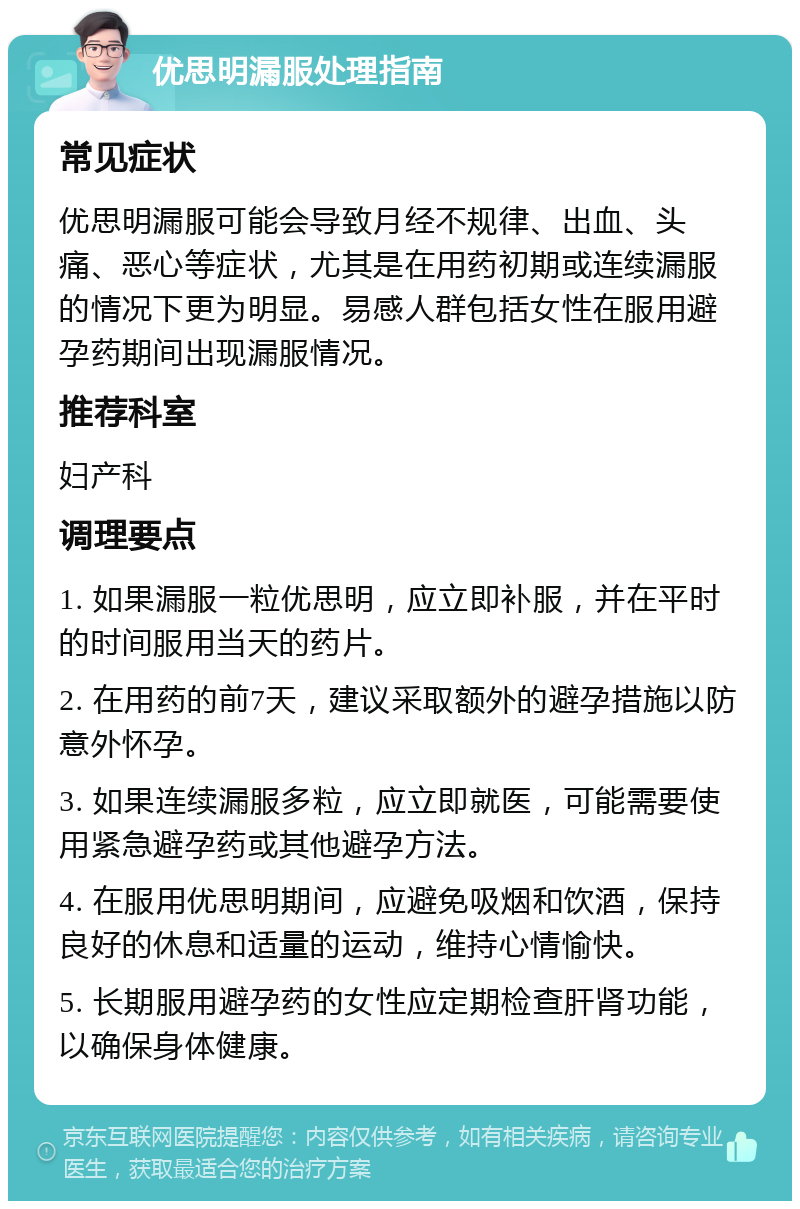 优思明漏服处理指南 常见症状 优思明漏服可能会导致月经不规律、出血、头痛、恶心等症状，尤其是在用药初期或连续漏服的情况下更为明显。易感人群包括女性在服用避孕药期间出现漏服情况。 推荐科室 妇产科 调理要点 1. 如果漏服一粒优思明，应立即补服，并在平时的时间服用当天的药片。 2. 在用药的前7天，建议采取额外的避孕措施以防意外怀孕。 3. 如果连续漏服多粒，应立即就医，可能需要使用紧急避孕药或其他避孕方法。 4. 在服用优思明期间，应避免吸烟和饮酒，保持良好的休息和适量的运动，维持心情愉快。 5. 长期服用避孕药的女性应定期检查肝肾功能，以确保身体健康。