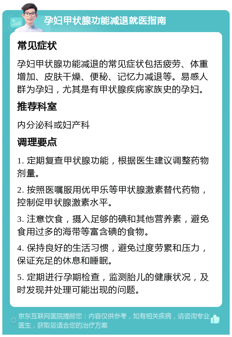 孕妇甲状腺功能减退就医指南 常见症状 孕妇甲状腺功能减退的常见症状包括疲劳、体重增加、皮肤干燥、便秘、记忆力减退等。易感人群为孕妇，尤其是有甲状腺疾病家族史的孕妇。 推荐科室 内分泌科或妇产科 调理要点 1. 定期复查甲状腺功能，根据医生建议调整药物剂量。 2. 按照医嘱服用优甲乐等甲状腺激素替代药物，控制促甲状腺激素水平。 3. 注意饮食，摄入足够的碘和其他营养素，避免食用过多的海带等富含碘的食物。 4. 保持良好的生活习惯，避免过度劳累和压力，保证充足的休息和睡眠。 5. 定期进行孕期检查，监测胎儿的健康状况，及时发现并处理可能出现的问题。