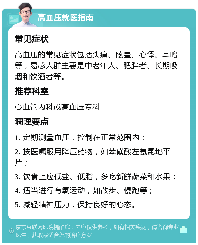 高血压就医指南 常见症状 高血压的常见症状包括头痛、眩晕、心悸、耳鸣等，易感人群主要是中老年人、肥胖者、长期吸烟和饮酒者等。 推荐科室 心血管内科或高血压专科 调理要点 1. 定期测量血压，控制在正常范围内； 2. 按医嘱服用降压药物，如苯磺酸左氨氯地平片； 3. 饮食上应低盐、低脂，多吃新鲜蔬菜和水果； 4. 适当进行有氧运动，如散步、慢跑等； 5. 减轻精神压力，保持良好的心态。