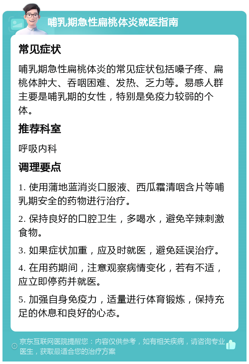 哺乳期急性扁桃体炎就医指南 常见症状 哺乳期急性扁桃体炎的常见症状包括嗓子疼、扁桃体肿大、吞咽困难、发热、乏力等。易感人群主要是哺乳期的女性，特别是免疫力较弱的个体。 推荐科室 呼吸内科 调理要点 1. 使用蒲地蓝消炎口服液、西瓜霜清咽含片等哺乳期安全的药物进行治疗。 2. 保持良好的口腔卫生，多喝水，避免辛辣刺激食物。 3. 如果症状加重，应及时就医，避免延误治疗。 4. 在用药期间，注意观察病情变化，若有不适，应立即停药并就医。 5. 加强自身免疫力，适量进行体育锻炼，保持充足的休息和良好的心态。