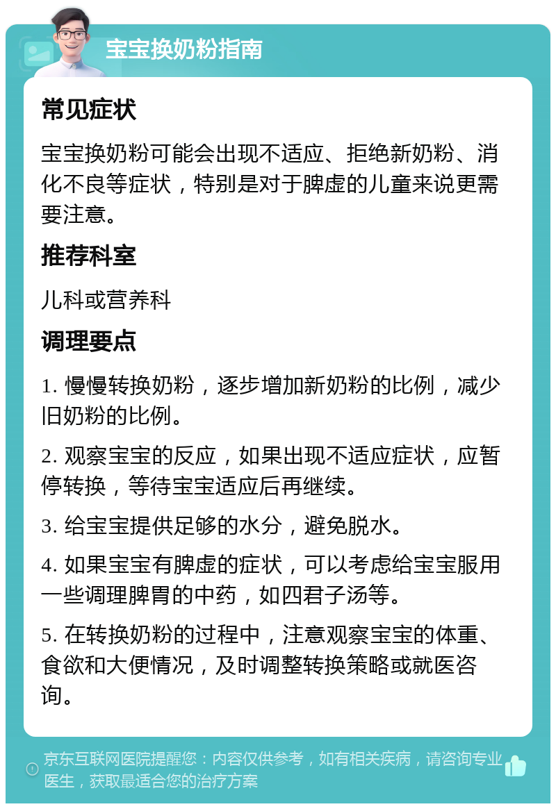 宝宝换奶粉指南 常见症状 宝宝换奶粉可能会出现不适应、拒绝新奶粉、消化不良等症状，特别是对于脾虚的儿童来说更需要注意。 推荐科室 儿科或营养科 调理要点 1. 慢慢转换奶粉，逐步增加新奶粉的比例，减少旧奶粉的比例。 2. 观察宝宝的反应，如果出现不适应症状，应暂停转换，等待宝宝适应后再继续。 3. 给宝宝提供足够的水分，避免脱水。 4. 如果宝宝有脾虚的症状，可以考虑给宝宝服用一些调理脾胃的中药，如四君子汤等。 5. 在转换奶粉的过程中，注意观察宝宝的体重、食欲和大便情况，及时调整转换策略或就医咨询。