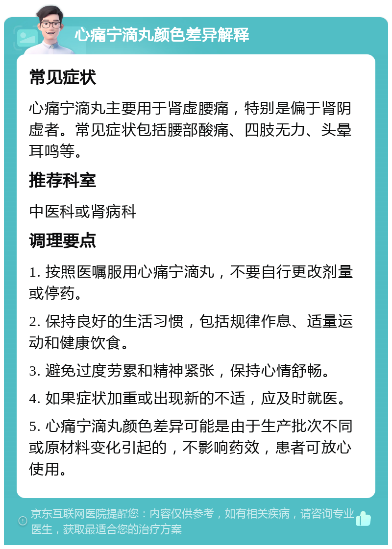 心痛宁滴丸颜色差异解释 常见症状 心痛宁滴丸主要用于肾虚腰痛，特别是偏于肾阴虚者。常见症状包括腰部酸痛、四肢无力、头晕耳鸣等。 推荐科室 中医科或肾病科 调理要点 1. 按照医嘱服用心痛宁滴丸，不要自行更改剂量或停药。 2. 保持良好的生活习惯，包括规律作息、适量运动和健康饮食。 3. 避免过度劳累和精神紧张，保持心情舒畅。 4. 如果症状加重或出现新的不适，应及时就医。 5. 心痛宁滴丸颜色差异可能是由于生产批次不同或原材料变化引起的，不影响药效，患者可放心使用。