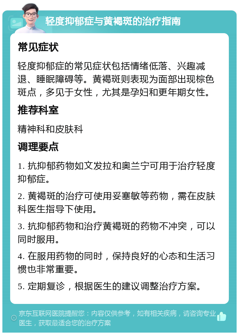 轻度抑郁症与黄褐斑的治疗指南 常见症状 轻度抑郁症的常见症状包括情绪低落、兴趣减退、睡眠障碍等。黄褐斑则表现为面部出现棕色斑点，多见于女性，尤其是孕妇和更年期女性。 推荐科室 精神科和皮肤科 调理要点 1. 抗抑郁药物如文发拉和奥兰宁可用于治疗轻度抑郁症。 2. 黄褐斑的治疗可使用妥塞敏等药物，需在皮肤科医生指导下使用。 3. 抗抑郁药物和治疗黄褐斑的药物不冲突，可以同时服用。 4. 在服用药物的同时，保持良好的心态和生活习惯也非常重要。 5. 定期复诊，根据医生的建议调整治疗方案。