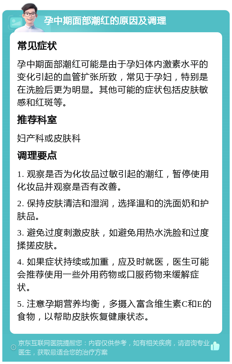 孕中期面部潮红的原因及调理 常见症状 孕中期面部潮红可能是由于孕妇体内激素水平的变化引起的血管扩张所致，常见于孕妇，特别是在洗脸后更为明显。其他可能的症状包括皮肤敏感和红斑等。 推荐科室 妇产科或皮肤科 调理要点 1. 观察是否为化妆品过敏引起的潮红，暂停使用化妆品并观察是否有改善。 2. 保持皮肤清洁和湿润，选择温和的洗面奶和护肤品。 3. 避免过度刺激皮肤，如避免用热水洗脸和过度揉搓皮肤。 4. 如果症状持续或加重，应及时就医，医生可能会推荐使用一些外用药物或口服药物来缓解症状。 5. 注意孕期营养均衡，多摄入富含维生素C和E的食物，以帮助皮肤恢复健康状态。