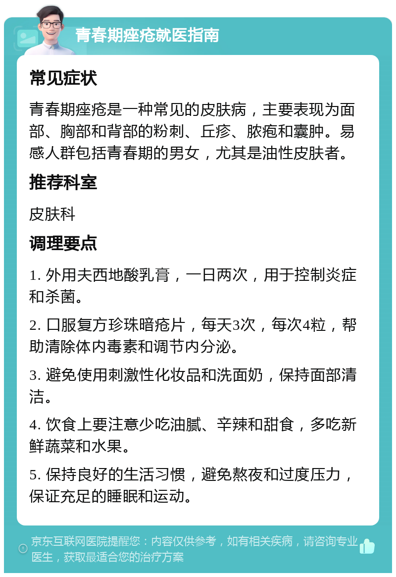 青春期痤疮就医指南 常见症状 青春期痤疮是一种常见的皮肤病，主要表现为面部、胸部和背部的粉刺、丘疹、脓疱和囊肿。易感人群包括青春期的男女，尤其是油性皮肤者。 推荐科室 皮肤科 调理要点 1. 外用夫西地酸乳膏，一日两次，用于控制炎症和杀菌。 2. 口服复方珍珠暗疮片，每天3次，每次4粒，帮助清除体内毒素和调节内分泌。 3. 避免使用刺激性化妆品和洗面奶，保持面部清洁。 4. 饮食上要注意少吃油腻、辛辣和甜食，多吃新鲜蔬菜和水果。 5. 保持良好的生活习惯，避免熬夜和过度压力，保证充足的睡眠和运动。