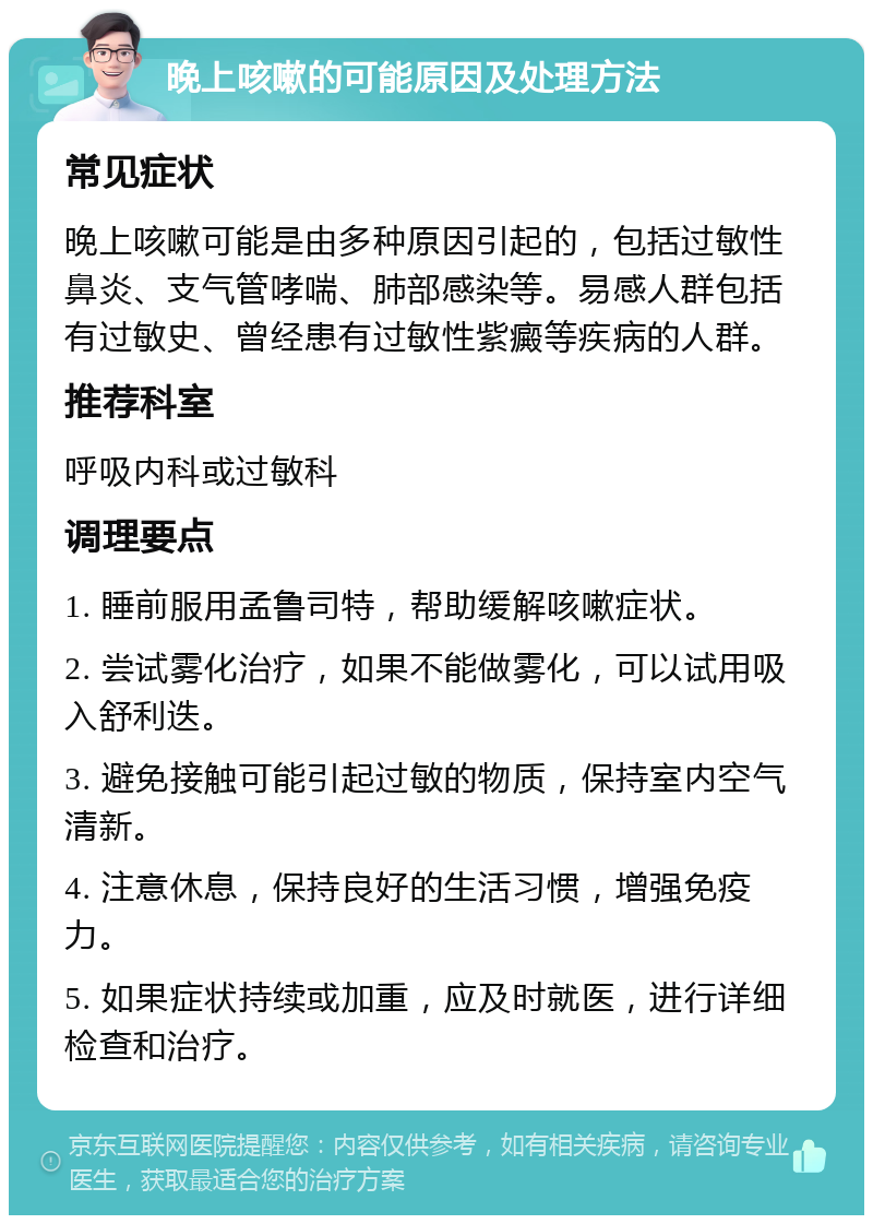 晚上咳嗽的可能原因及处理方法 常见症状 晚上咳嗽可能是由多种原因引起的，包括过敏性鼻炎、支气管哮喘、肺部感染等。易感人群包括有过敏史、曾经患有过敏性紫癜等疾病的人群。 推荐科室 呼吸内科或过敏科 调理要点 1. 睡前服用孟鲁司特，帮助缓解咳嗽症状。 2. 尝试雾化治疗，如果不能做雾化，可以试用吸入舒利迭。 3. 避免接触可能引起过敏的物质，保持室内空气清新。 4. 注意休息，保持良好的生活习惯，增强免疫力。 5. 如果症状持续或加重，应及时就医，进行详细检查和治疗。