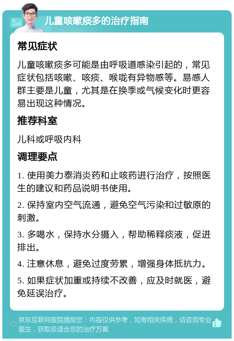 儿童咳嗽痰多的治疗指南 常见症状 儿童咳嗽痰多可能是由呼吸道感染引起的，常见症状包括咳嗽、咳痰、喉咙有异物感等。易感人群主要是儿童，尤其是在换季或气候变化时更容易出现这种情况。 推荐科室 儿科或呼吸内科 调理要点 1. 使用美力泰消炎药和止咳药进行治疗，按照医生的建议和药品说明书使用。 2. 保持室内空气流通，避免空气污染和过敏原的刺激。 3. 多喝水，保持水分摄入，帮助稀释痰液，促进排出。 4. 注意休息，避免过度劳累，增强身体抵抗力。 5. 如果症状加重或持续不改善，应及时就医，避免延误治疗。