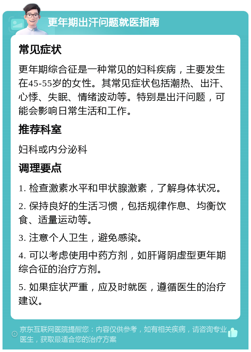 更年期出汗问题就医指南 常见症状 更年期综合征是一种常见的妇科疾病，主要发生在45-55岁的女性。其常见症状包括潮热、出汗、心悸、失眠、情绪波动等。特别是出汗问题，可能会影响日常生活和工作。 推荐科室 妇科或内分泌科 调理要点 1. 检查激素水平和甲状腺激素，了解身体状况。 2. 保持良好的生活习惯，包括规律作息、均衡饮食、适量运动等。 3. 注意个人卫生，避免感染。 4. 可以考虑使用中药方剂，如肝肾阴虚型更年期综合征的治疗方剂。 5. 如果症状严重，应及时就医，遵循医生的治疗建议。