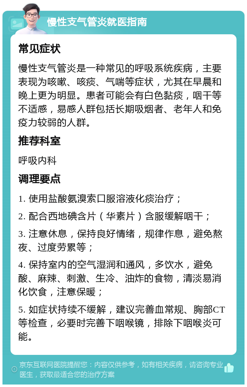 慢性支气管炎就医指南 常见症状 慢性支气管炎是一种常见的呼吸系统疾病，主要表现为咳嗽、咳痰、气喘等症状，尤其在早晨和晚上更为明显。患者可能会有白色黏痰，咽干等不适感，易感人群包括长期吸烟者、老年人和免疫力较弱的人群。 推荐科室 呼吸内科 调理要点 1. 使用盐酸氨溴索口服溶液化痰治疗； 2. 配合西地碘含片（华素片）含服缓解咽干； 3. 注意休息，保持良好情绪，规律作息，避免熬夜、过度劳累等； 4. 保持室内的空气湿润和通风，多饮水，避免酸、麻辣、刺激、生冷、油炸的食物，清淡易消化饮食，注意保暖； 5. 如症状持续不缓解，建议完善血常规、胸部CT等检查，必要时完善下咽喉镜，排除下咽喉炎可能。