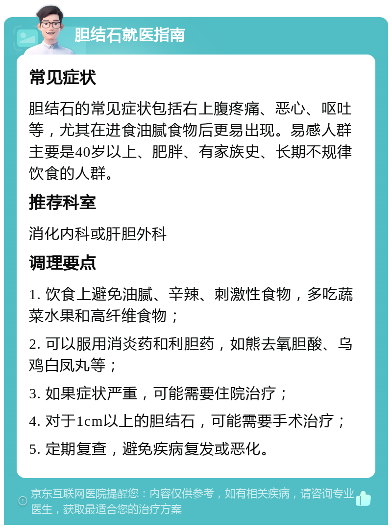 胆结石就医指南 常见症状 胆结石的常见症状包括右上腹疼痛、恶心、呕吐等，尤其在进食油腻食物后更易出现。易感人群主要是40岁以上、肥胖、有家族史、长期不规律饮食的人群。 推荐科室 消化内科或肝胆外科 调理要点 1. 饮食上避免油腻、辛辣、刺激性食物，多吃蔬菜水果和高纤维食物； 2. 可以服用消炎药和利胆药，如熊去氧胆酸、乌鸡白凤丸等； 3. 如果症状严重，可能需要住院治疗； 4. 对于1cm以上的胆结石，可能需要手术治疗； 5. 定期复查，避免疾病复发或恶化。