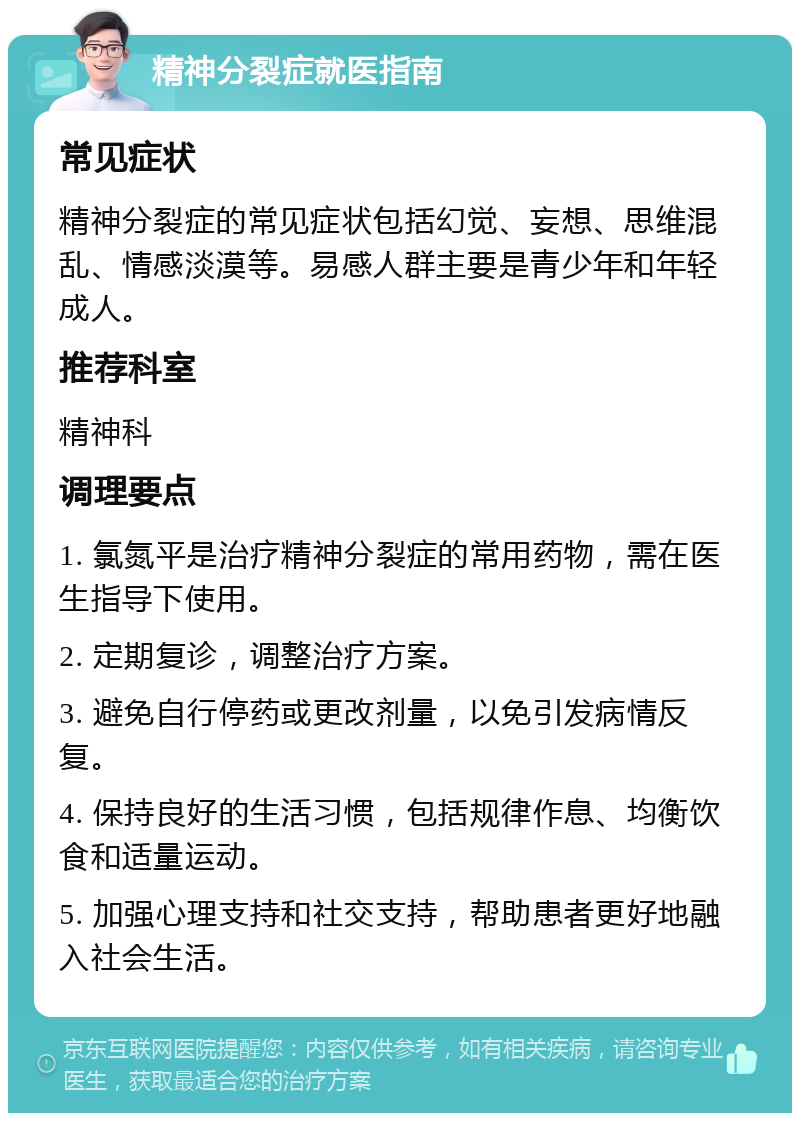 精神分裂症就医指南 常见症状 精神分裂症的常见症状包括幻觉、妄想、思维混乱、情感淡漠等。易感人群主要是青少年和年轻成人。 推荐科室 精神科 调理要点 1. 氯氮平是治疗精神分裂症的常用药物，需在医生指导下使用。 2. 定期复诊，调整治疗方案。 3. 避免自行停药或更改剂量，以免引发病情反复。 4. 保持良好的生活习惯，包括规律作息、均衡饮食和适量运动。 5. 加强心理支持和社交支持，帮助患者更好地融入社会生活。