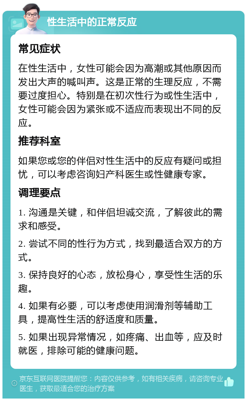 性生活中的正常反应 常见症状 在性生活中，女性可能会因为高潮或其他原因而发出大声的喊叫声。这是正常的生理反应，不需要过度担心。特别是在初次性行为或性生活中，女性可能会因为紧张或不适应而表现出不同的反应。 推荐科室 如果您或您的伴侣对性生活中的反应有疑问或担忧，可以考虑咨询妇产科医生或性健康专家。 调理要点 1. 沟通是关键，和伴侣坦诚交流，了解彼此的需求和感受。 2. 尝试不同的性行为方式，找到最适合双方的方式。 3. 保持良好的心态，放松身心，享受性生活的乐趣。 4. 如果有必要，可以考虑使用润滑剂等辅助工具，提高性生活的舒适度和质量。 5. 如果出现异常情况，如疼痛、出血等，应及时就医，排除可能的健康问题。