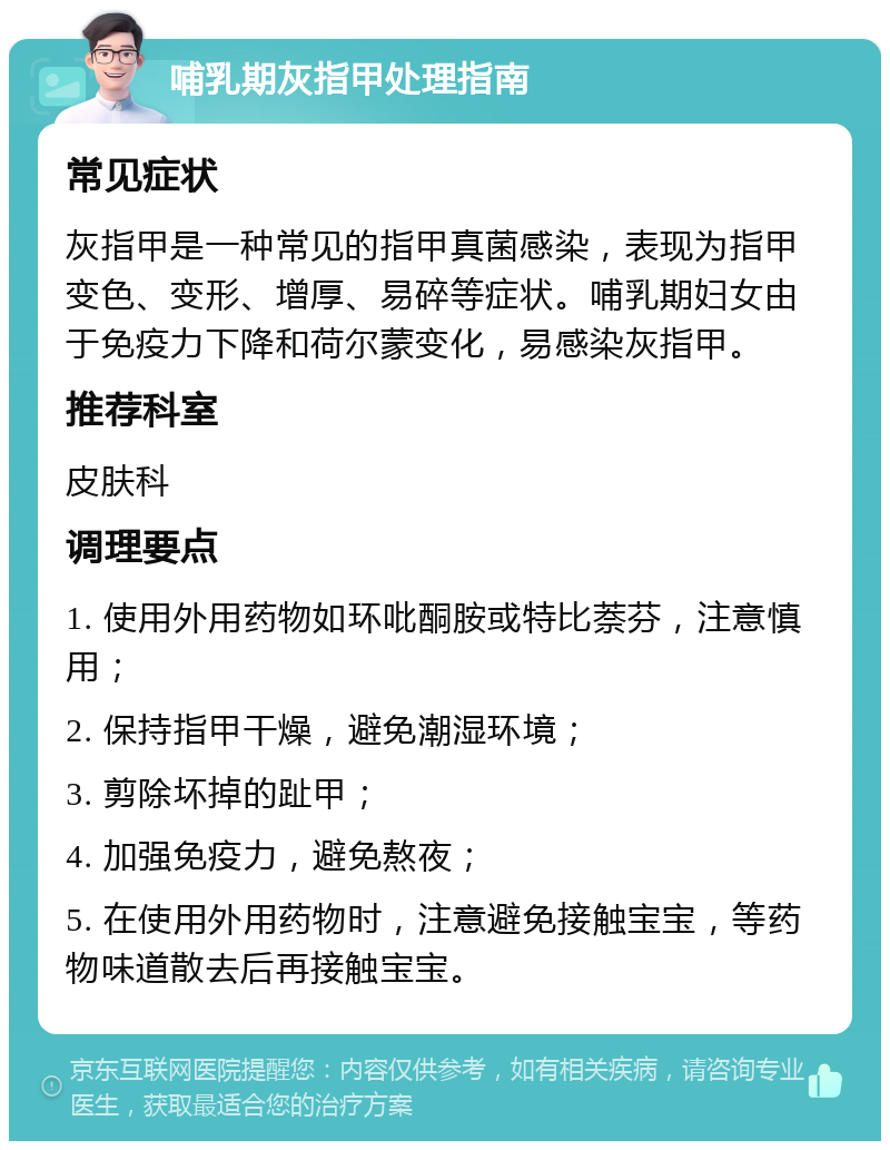 哺乳期灰指甲处理指南 常见症状 灰指甲是一种常见的指甲真菌感染，表现为指甲变色、变形、增厚、易碎等症状。哺乳期妇女由于免疫力下降和荷尔蒙变化，易感染灰指甲。 推荐科室 皮肤科 调理要点 1. 使用外用药物如环吡酮胺或特比萘芬，注意慎用； 2. 保持指甲干燥，避免潮湿环境； 3. 剪除坏掉的趾甲； 4. 加强免疫力，避免熬夜； 5. 在使用外用药物时，注意避免接触宝宝，等药物味道散去后再接触宝宝。