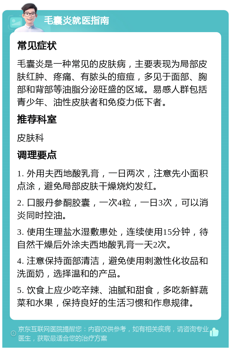 毛囊炎就医指南 常见症状 毛囊炎是一种常见的皮肤病，主要表现为局部皮肤红肿、疼痛、有脓头的痘痘，多见于面部、胸部和背部等油脂分泌旺盛的区域。易感人群包括青少年、油性皮肤者和免疫力低下者。 推荐科室 皮肤科 调理要点 1. 外用夫西地酸乳膏，一日两次，注意先小面积点涂，避免局部皮肤干燥烧灼发红。 2. 口服丹参酮胶囊，一次4粒，一日3次，可以消炎同时控油。 3. 使用生理盐水湿敷患处，连续使用15分钟，待自然干燥后外涂夫西地酸乳膏一天2次。 4. 注意保持面部清洁，避免使用刺激性化妆品和洗面奶，选择温和的产品。 5. 饮食上应少吃辛辣、油腻和甜食，多吃新鲜蔬菜和水果，保持良好的生活习惯和作息规律。