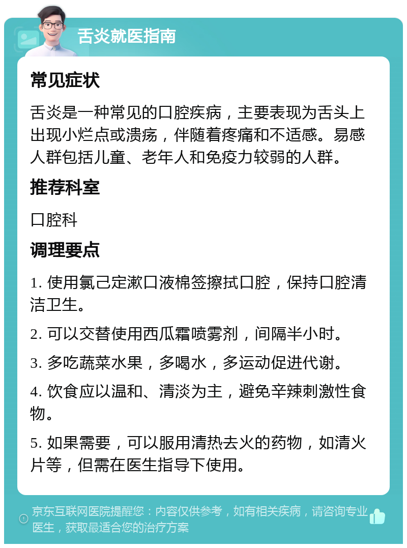 舌炎就医指南 常见症状 舌炎是一种常见的口腔疾病，主要表现为舌头上出现小烂点或溃疡，伴随着疼痛和不适感。易感人群包括儿童、老年人和免疫力较弱的人群。 推荐科室 口腔科 调理要点 1. 使用氯己定漱口液棉签擦拭口腔，保持口腔清洁卫生。 2. 可以交替使用西瓜霜喷雾剂，间隔半小时。 3. 多吃蔬菜水果，多喝水，多运动促进代谢。 4. 饮食应以温和、清淡为主，避免辛辣刺激性食物。 5. 如果需要，可以服用清热去火的药物，如清火片等，但需在医生指导下使用。