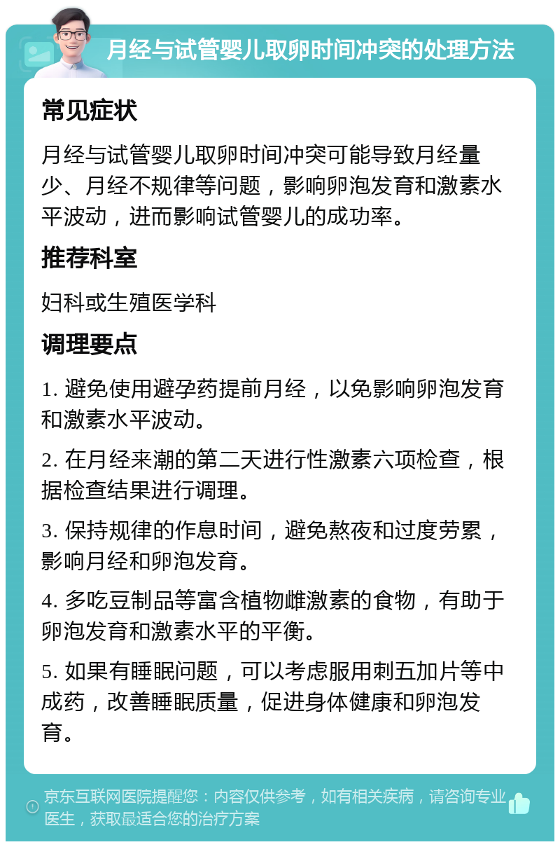 月经与试管婴儿取卵时间冲突的处理方法 常见症状 月经与试管婴儿取卵时间冲突可能导致月经量少、月经不规律等问题，影响卵泡发育和激素水平波动，进而影响试管婴儿的成功率。 推荐科室 妇科或生殖医学科 调理要点 1. 避免使用避孕药提前月经，以免影响卵泡发育和激素水平波动。 2. 在月经来潮的第二天进行性激素六项检查，根据检查结果进行调理。 3. 保持规律的作息时间，避免熬夜和过度劳累，影响月经和卵泡发育。 4. 多吃豆制品等富含植物雌激素的食物，有助于卵泡发育和激素水平的平衡。 5. 如果有睡眠问题，可以考虑服用刺五加片等中成药，改善睡眠质量，促进身体健康和卵泡发育。