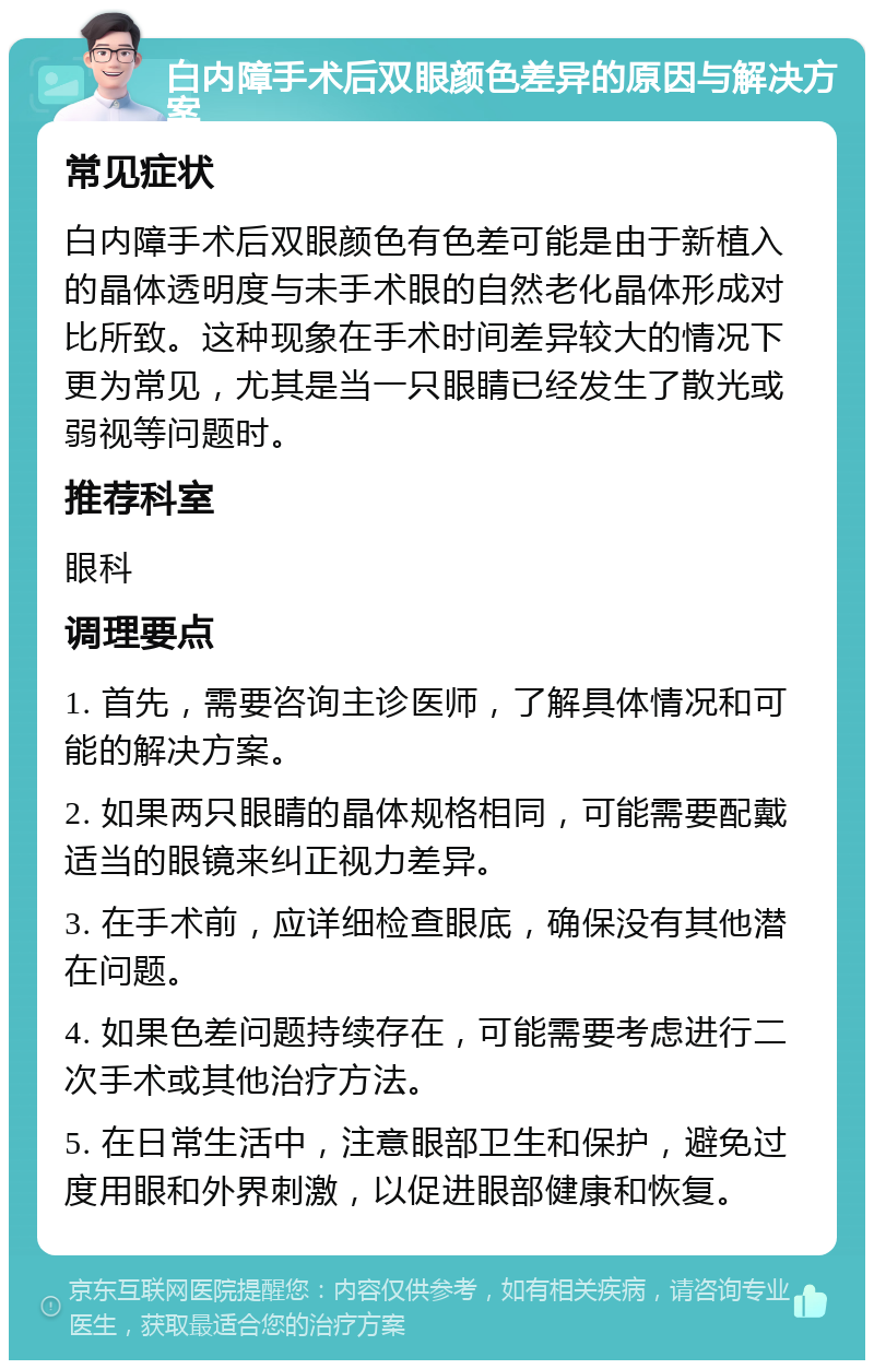 白内障手术后双眼颜色差异的原因与解决方案 常见症状 白内障手术后双眼颜色有色差可能是由于新植入的晶体透明度与未手术眼的自然老化晶体形成对比所致。这种现象在手术时间差异较大的情况下更为常见，尤其是当一只眼睛已经发生了散光或弱视等问题时。 推荐科室 眼科 调理要点 1. 首先，需要咨询主诊医师，了解具体情况和可能的解决方案。 2. 如果两只眼睛的晶体规格相同，可能需要配戴适当的眼镜来纠正视力差异。 3. 在手术前，应详细检查眼底，确保没有其他潜在问题。 4. 如果色差问题持续存在，可能需要考虑进行二次手术或其他治疗方法。 5. 在日常生活中，注意眼部卫生和保护，避免过度用眼和外界刺激，以促进眼部健康和恢复。