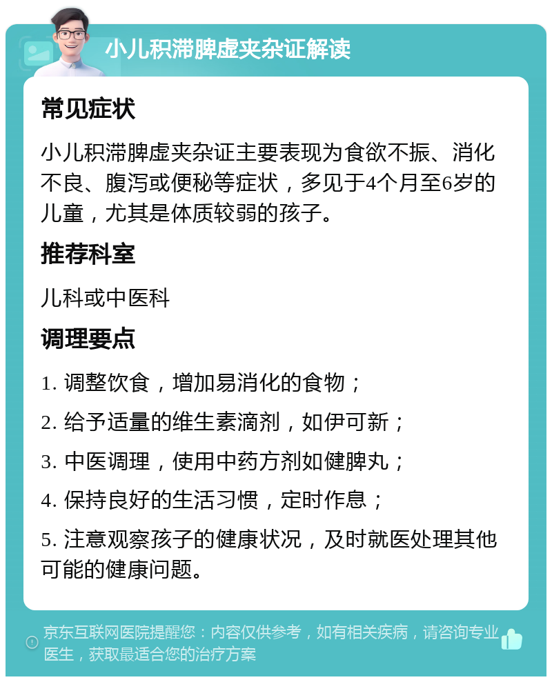 小儿积滞脾虚夹杂证解读 常见症状 小儿积滞脾虚夹杂证主要表现为食欲不振、消化不良、腹泻或便秘等症状，多见于4个月至6岁的儿童，尤其是体质较弱的孩子。 推荐科室 儿科或中医科 调理要点 1. 调整饮食，增加易消化的食物； 2. 给予适量的维生素滴剂，如伊可新； 3. 中医调理，使用中药方剂如健脾丸； 4. 保持良好的生活习惯，定时作息； 5. 注意观察孩子的健康状况，及时就医处理其他可能的健康问题。