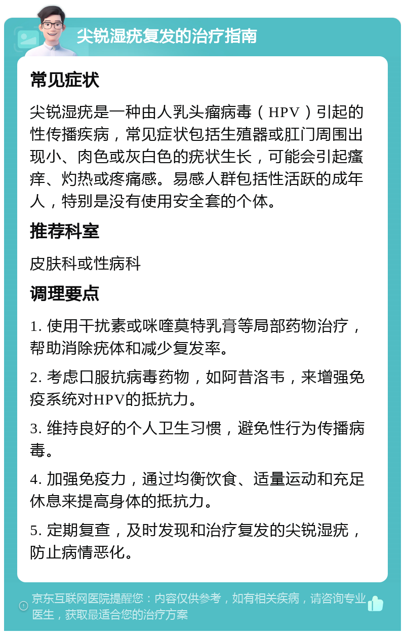 尖锐湿疣复发的治疗指南 常见症状 尖锐湿疣是一种由人乳头瘤病毒（HPV）引起的性传播疾病，常见症状包括生殖器或肛门周围出现小、肉色或灰白色的疣状生长，可能会引起瘙痒、灼热或疼痛感。易感人群包括性活跃的成年人，特别是没有使用安全套的个体。 推荐科室 皮肤科或性病科 调理要点 1. 使用干扰素或咪喹莫特乳膏等局部药物治疗，帮助消除疣体和减少复发率。 2. 考虑口服抗病毒药物，如阿昔洛韦，来增强免疫系统对HPV的抵抗力。 3. 维持良好的个人卫生习惯，避免性行为传播病毒。 4. 加强免疫力，通过均衡饮食、适量运动和充足休息来提高身体的抵抗力。 5. 定期复查，及时发现和治疗复发的尖锐湿疣，防止病情恶化。