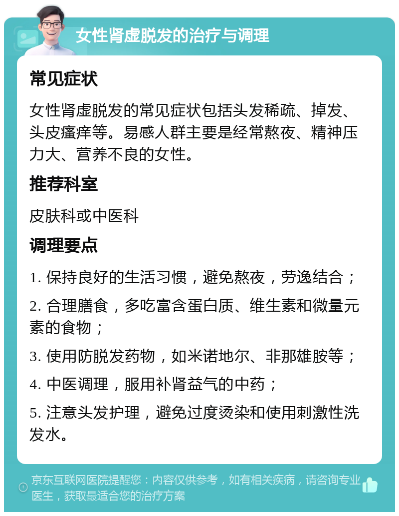 女性肾虚脱发的治疗与调理 常见症状 女性肾虚脱发的常见症状包括头发稀疏、掉发、头皮瘙痒等。易感人群主要是经常熬夜、精神压力大、营养不良的女性。 推荐科室 皮肤科或中医科 调理要点 1. 保持良好的生活习惯，避免熬夜，劳逸结合； 2. 合理膳食，多吃富含蛋白质、维生素和微量元素的食物； 3. 使用防脱发药物，如米诺地尔、非那雄胺等； 4. 中医调理，服用补肾益气的中药； 5. 注意头发护理，避免过度烫染和使用刺激性洗发水。