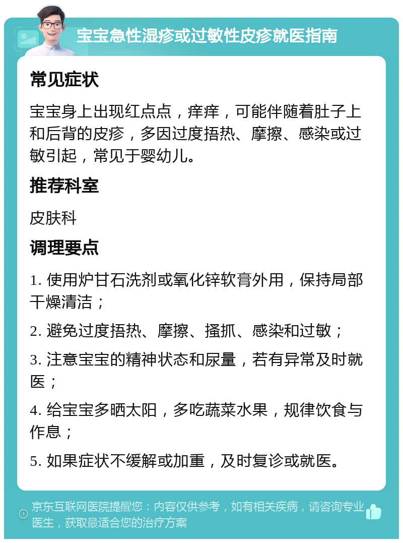 宝宝急性湿疹或过敏性皮疹就医指南 常见症状 宝宝身上出现红点点，痒痒，可能伴随着肚子上和后背的皮疹，多因过度捂热、摩擦、感染或过敏引起，常见于婴幼儿。 推荐科室 皮肤科 调理要点 1. 使用炉甘石洗剂或氧化锌软膏外用，保持局部干燥清洁； 2. 避免过度捂热、摩擦、搔抓、感染和过敏； 3. 注意宝宝的精神状态和尿量，若有异常及时就医； 4. 给宝宝多晒太阳，多吃蔬菜水果，规律饮食与作息； 5. 如果症状不缓解或加重，及时复诊或就医。