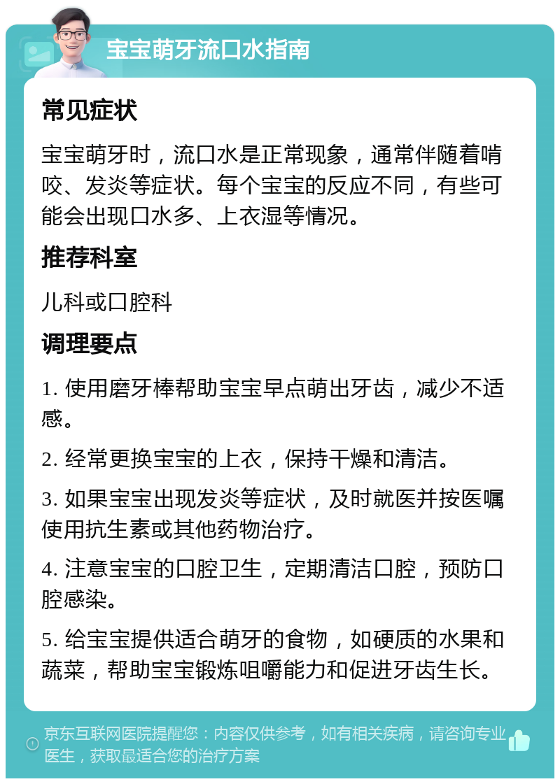 宝宝萌牙流口水指南 常见症状 宝宝萌牙时，流口水是正常现象，通常伴随着啃咬、发炎等症状。每个宝宝的反应不同，有些可能会出现口水多、上衣湿等情况。 推荐科室 儿科或口腔科 调理要点 1. 使用磨牙棒帮助宝宝早点萌出牙齿，减少不适感。 2. 经常更换宝宝的上衣，保持干燥和清洁。 3. 如果宝宝出现发炎等症状，及时就医并按医嘱使用抗生素或其他药物治疗。 4. 注意宝宝的口腔卫生，定期清洁口腔，预防口腔感染。 5. 给宝宝提供适合萌牙的食物，如硬质的水果和蔬菜，帮助宝宝锻炼咀嚼能力和促进牙齿生长。