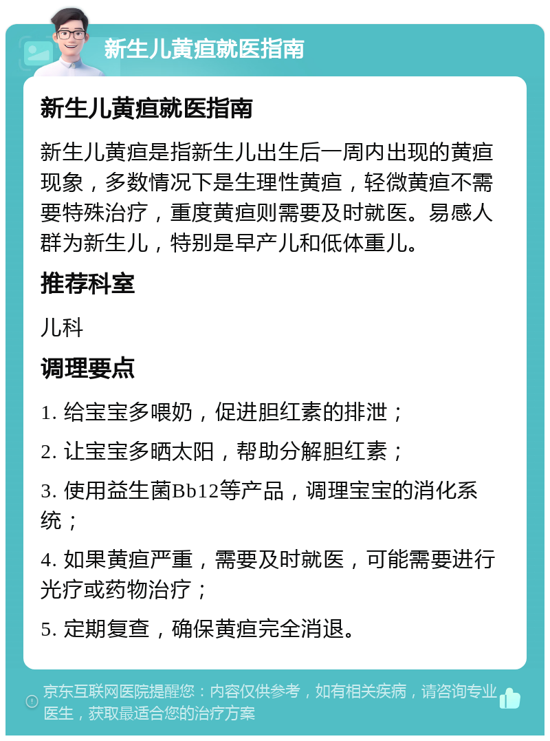 新生儿黄疸就医指南 新生儿黄疸就医指南 新生儿黄疸是指新生儿出生后一周内出现的黄疸现象，多数情况下是生理性黄疸，轻微黄疸不需要特殊治疗，重度黄疸则需要及时就医。易感人群为新生儿，特别是早产儿和低体重儿。 推荐科室 儿科 调理要点 1. 给宝宝多喂奶，促进胆红素的排泄； 2. 让宝宝多晒太阳，帮助分解胆红素； 3. 使用益生菌Bb12等产品，调理宝宝的消化系统； 4. 如果黄疸严重，需要及时就医，可能需要进行光疗或药物治疗； 5. 定期复查，确保黄疸完全消退。