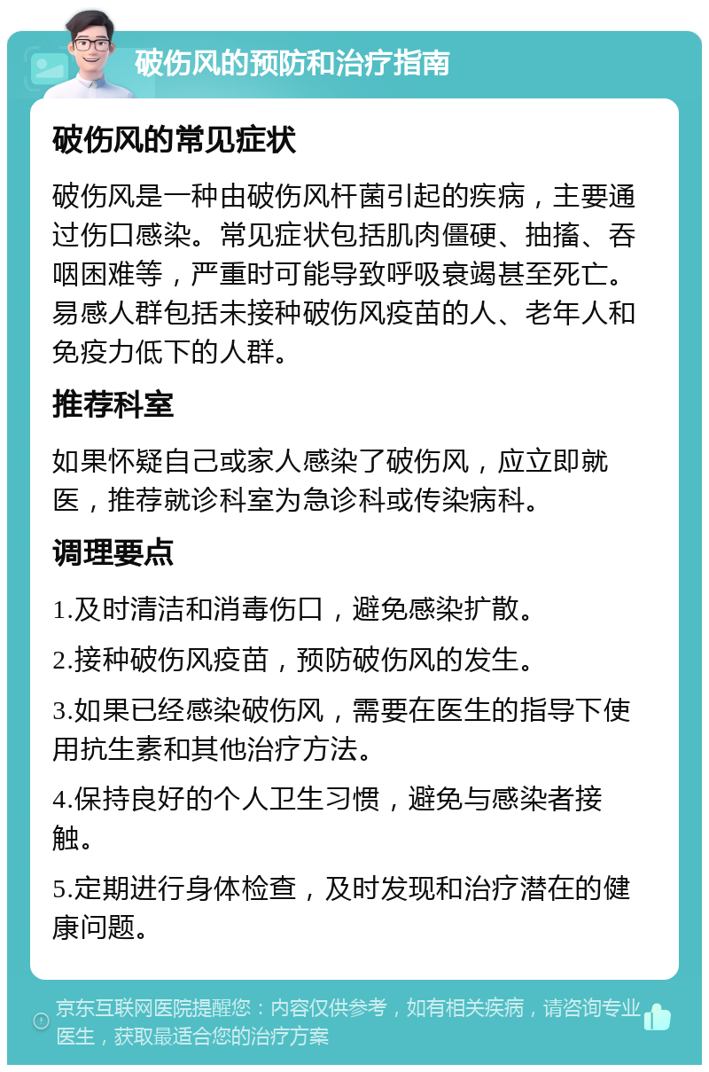 破伤风的预防和治疗指南 破伤风的常见症状 破伤风是一种由破伤风杆菌引起的疾病，主要通过伤口感染。常见症状包括肌肉僵硬、抽搐、吞咽困难等，严重时可能导致呼吸衰竭甚至死亡。易感人群包括未接种破伤风疫苗的人、老年人和免疫力低下的人群。 推荐科室 如果怀疑自己或家人感染了破伤风，应立即就医，推荐就诊科室为急诊科或传染病科。 调理要点 1.及时清洁和消毒伤口，避免感染扩散。 2.接种破伤风疫苗，预防破伤风的发生。 3.如果已经感染破伤风，需要在医生的指导下使用抗生素和其他治疗方法。 4.保持良好的个人卫生习惯，避免与感染者接触。 5.定期进行身体检查，及时发现和治疗潜在的健康问题。