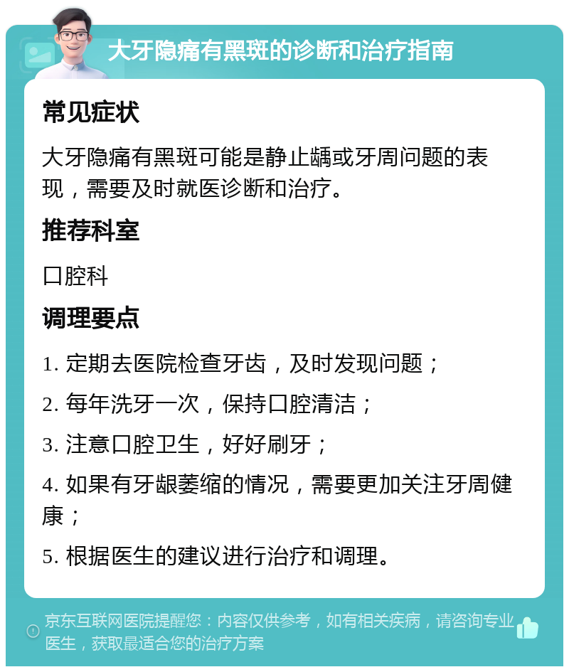 大牙隐痛有黑斑的诊断和治疗指南 常见症状 大牙隐痛有黑斑可能是静止龋或牙周问题的表现，需要及时就医诊断和治疗。 推荐科室 口腔科 调理要点 1. 定期去医院检查牙齿，及时发现问题； 2. 每年洗牙一次，保持口腔清洁； 3. 注意口腔卫生，好好刷牙； 4. 如果有牙龈萎缩的情况，需要更加关注牙周健康； 5. 根据医生的建议进行治疗和调理。