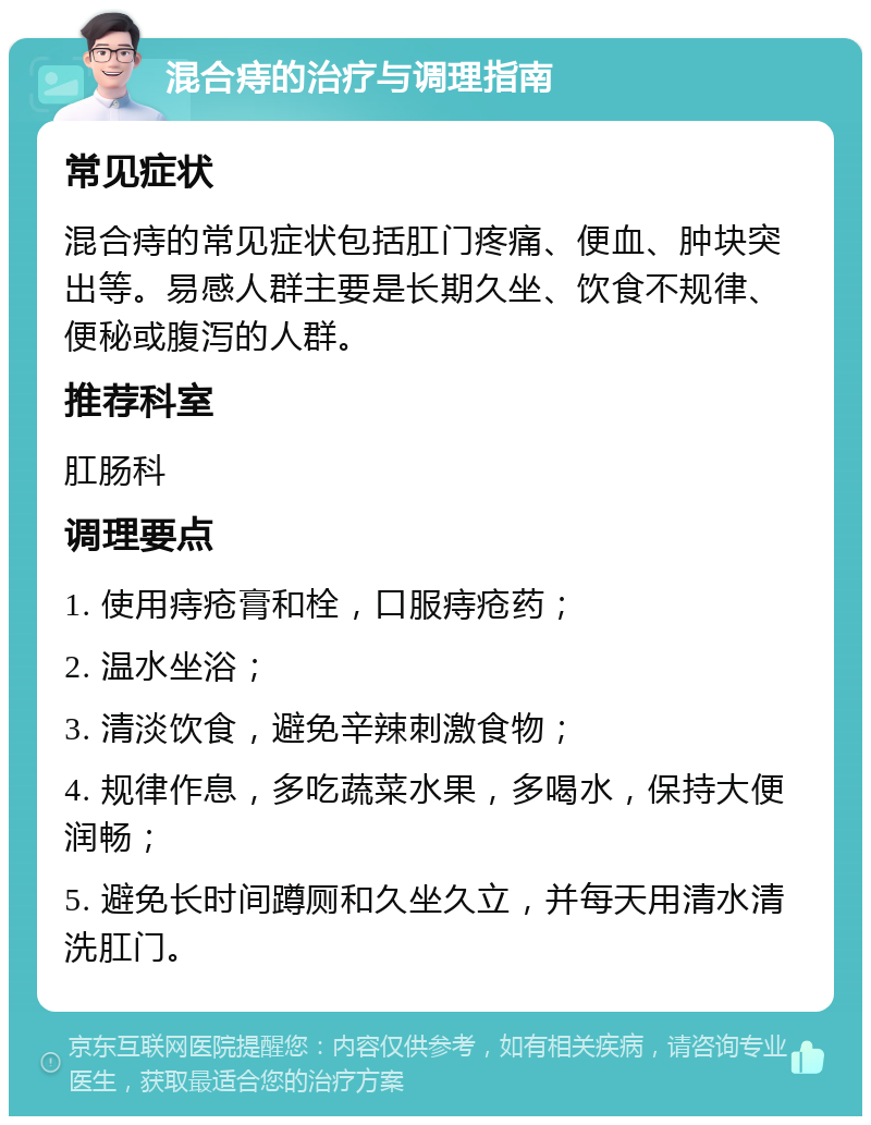 混合痔的治疗与调理指南 常见症状 混合痔的常见症状包括肛门疼痛、便血、肿块突出等。易感人群主要是长期久坐、饮食不规律、便秘或腹泻的人群。 推荐科室 肛肠科 调理要点 1. 使用痔疮膏和栓，口服痔疮药； 2. 温水坐浴； 3. 清淡饮食，避免辛辣刺激食物； 4. 规律作息，多吃蔬菜水果，多喝水，保持大便润畅； 5. 避免长时间蹲厕和久坐久立，并每天用清水清洗肛门。