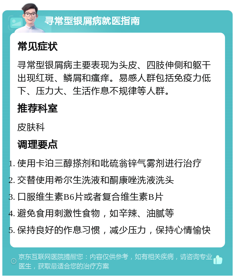 寻常型银屑病就医指南 常见症状 寻常型银屑病主要表现为头皮、四肢伸侧和躯干出现红斑、鳞屑和瘙痒。易感人群包括免疫力低下、压力大、生活作息不规律等人群。 推荐科室 皮肤科 调理要点 使用卡泊三醇搽剂和吡硫翁锌气雾剂进行治疗 交替使用希尔生洗液和酮康唑洗液洗头 口服维生素B6片或者复合维生素B片 避免食用刺激性食物，如辛辣、油腻等 保持良好的作息习惯，减少压力，保持心情愉快