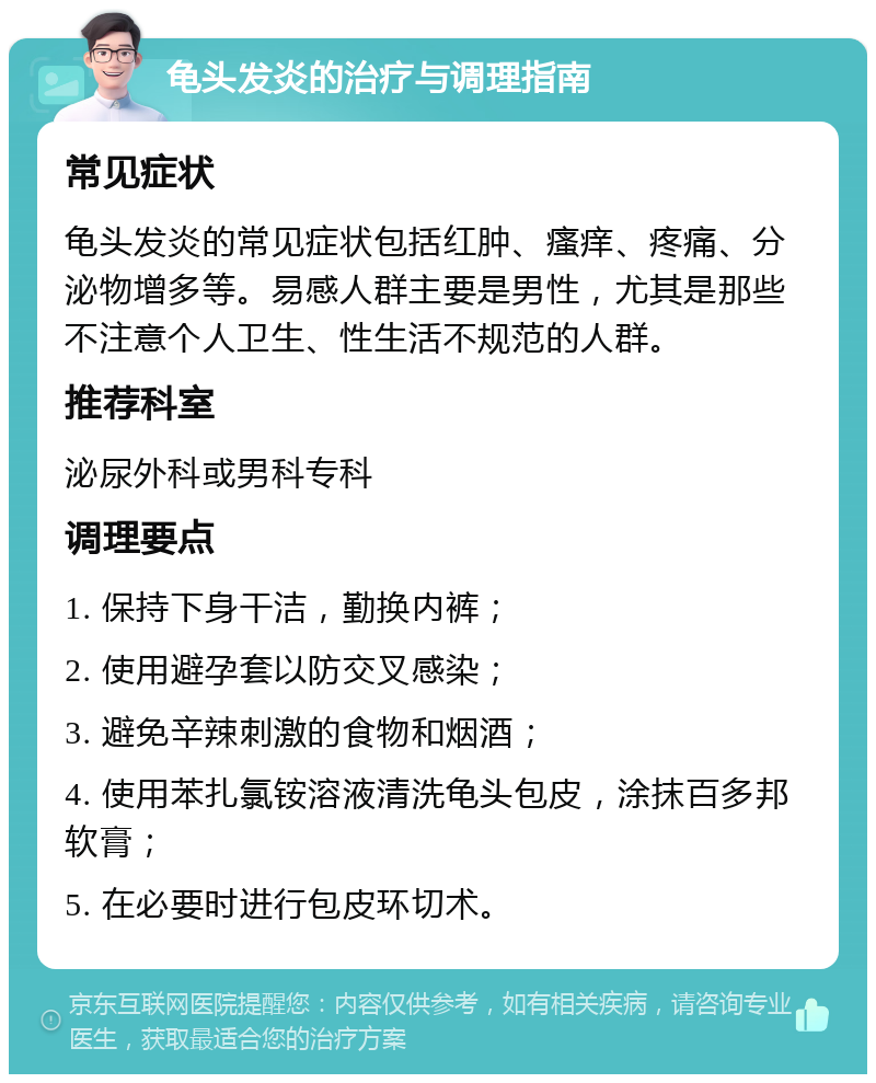 龟头发炎的治疗与调理指南 常见症状 龟头发炎的常见症状包括红肿、瘙痒、疼痛、分泌物增多等。易感人群主要是男性，尤其是那些不注意个人卫生、性生活不规范的人群。 推荐科室 泌尿外科或男科专科 调理要点 1. 保持下身干洁，勤换内裤； 2. 使用避孕套以防交叉感染； 3. 避免辛辣刺激的食物和烟酒； 4. 使用苯扎氯铵溶液清洗龟头包皮，涂抹百多邦软膏； 5. 在必要时进行包皮环切术。