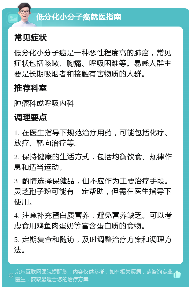 低分化小分子癌就医指南 常见症状 低分化小分子癌是一种恶性程度高的肺癌，常见症状包括咳嗽、胸痛、呼吸困难等。易感人群主要是长期吸烟者和接触有害物质的人群。 推荐科室 肿瘤科或呼吸内科 调理要点 1. 在医生指导下规范治疗用药，可能包括化疗、放疗、靶向治疗等。 2. 保持健康的生活方式，包括均衡饮食、规律作息和适当运动。 3. 酌情选择保健品，但不应作为主要治疗手段。灵芝孢子粉可能有一定帮助，但需在医生指导下使用。 4. 注意补充蛋白质营养，避免营养缺乏。可以考虑食用鸡鱼肉蛋奶等富含蛋白质的食物。 5. 定期复查和随访，及时调整治疗方案和调理方法。