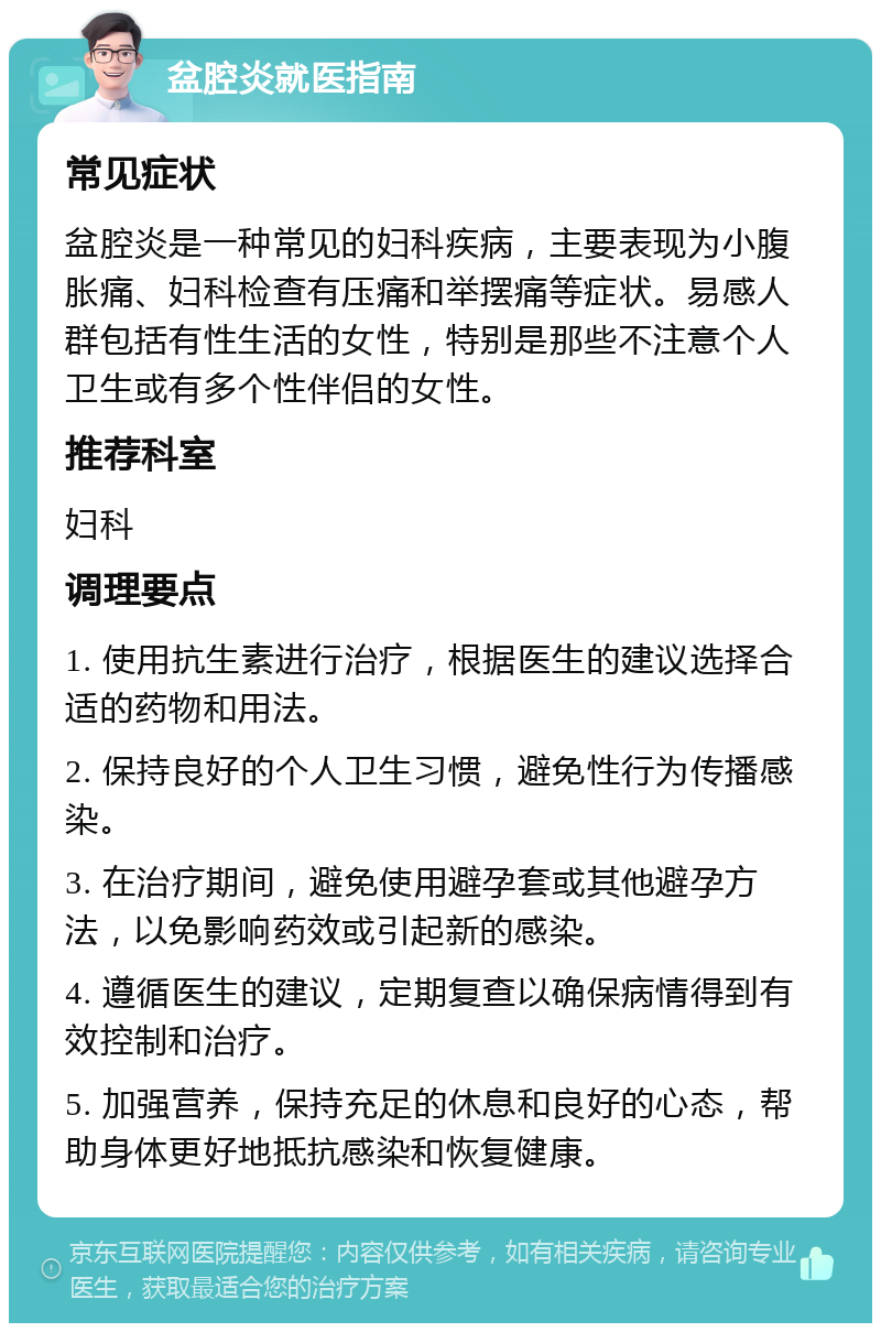 盆腔炎就医指南 常见症状 盆腔炎是一种常见的妇科疾病，主要表现为小腹胀痛、妇科检查有压痛和举摆痛等症状。易感人群包括有性生活的女性，特别是那些不注意个人卫生或有多个性伴侣的女性。 推荐科室 妇科 调理要点 1. 使用抗生素进行治疗，根据医生的建议选择合适的药物和用法。 2. 保持良好的个人卫生习惯，避免性行为传播感染。 3. 在治疗期间，避免使用避孕套或其他避孕方法，以免影响药效或引起新的感染。 4. 遵循医生的建议，定期复查以确保病情得到有效控制和治疗。 5. 加强营养，保持充足的休息和良好的心态，帮助身体更好地抵抗感染和恢复健康。