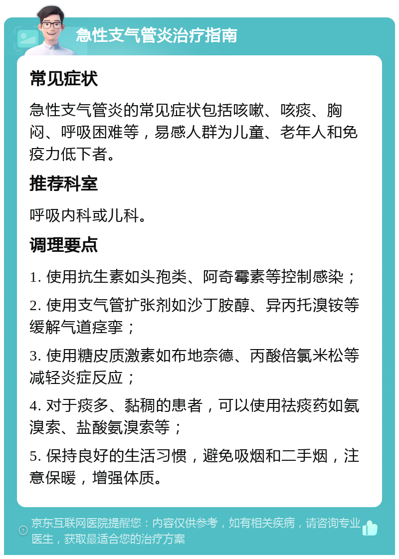 急性支气管炎治疗指南 常见症状 急性支气管炎的常见症状包括咳嗽、咳痰、胸闷、呼吸困难等，易感人群为儿童、老年人和免疫力低下者。 推荐科室 呼吸内科或儿科。 调理要点 1. 使用抗生素如头孢类、阿奇霉素等控制感染； 2. 使用支气管扩张剂如沙丁胺醇、异丙托溴铵等缓解气道痉挛； 3. 使用糖皮质激素如布地奈德、丙酸倍氯米松等减轻炎症反应； 4. 对于痰多、黏稠的患者，可以使用祛痰药如氨溴索、盐酸氨溴索等； 5. 保持良好的生活习惯，避免吸烟和二手烟，注意保暖，增强体质。