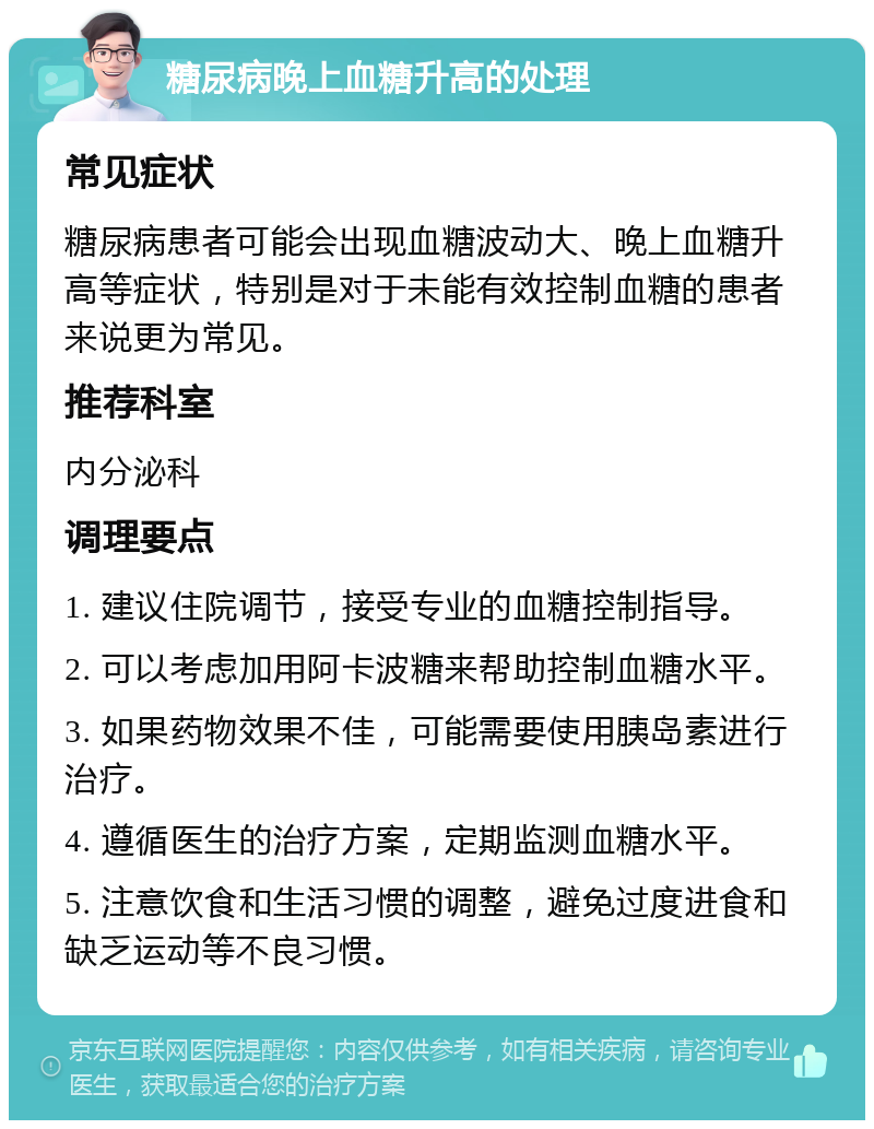 糖尿病晚上血糖升高的处理 常见症状 糖尿病患者可能会出现血糖波动大、晚上血糖升高等症状，特别是对于未能有效控制血糖的患者来说更为常见。 推荐科室 内分泌科 调理要点 1. 建议住院调节，接受专业的血糖控制指导。 2. 可以考虑加用阿卡波糖来帮助控制血糖水平。 3. 如果药物效果不佳，可能需要使用胰岛素进行治疗。 4. 遵循医生的治疗方案，定期监测血糖水平。 5. 注意饮食和生活习惯的调整，避免过度进食和缺乏运动等不良习惯。