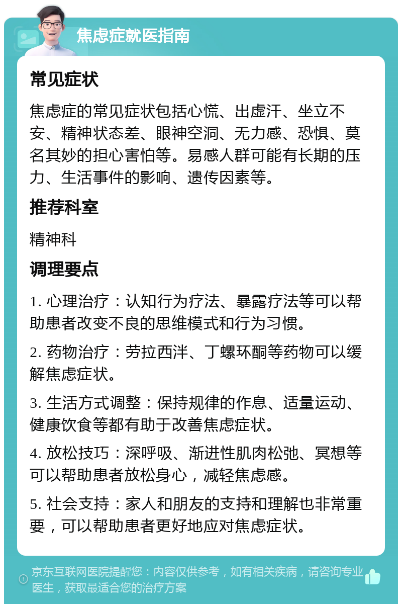 焦虑症就医指南 常见症状 焦虑症的常见症状包括心慌、出虚汗、坐立不安、精神状态差、眼神空洞、无力感、恐惧、莫名其妙的担心害怕等。易感人群可能有长期的压力、生活事件的影响、遗传因素等。 推荐科室 精神科 调理要点 1. 心理治疗：认知行为疗法、暴露疗法等可以帮助患者改变不良的思维模式和行为习惯。 2. 药物治疗：劳拉西泮、丁螺环酮等药物可以缓解焦虑症状。 3. 生活方式调整：保持规律的作息、适量运动、健康饮食等都有助于改善焦虑症状。 4. 放松技巧：深呼吸、渐进性肌肉松弛、冥想等可以帮助患者放松身心，减轻焦虑感。 5. 社会支持：家人和朋友的支持和理解也非常重要，可以帮助患者更好地应对焦虑症状。