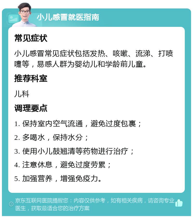 小儿感冒就医指南 常见症状 小儿感冒常见症状包括发热、咳嗽、流涕、打喷嚏等，易感人群为婴幼儿和学龄前儿童。 推荐科室 儿科 调理要点 1. 保持室内空气流通，避免过度包裹； 2. 多喝水，保持水分； 3. 使用小儿鼓翘清等药物进行治疗； 4. 注意休息，避免过度劳累； 5. 加强营养，增强免疫力。