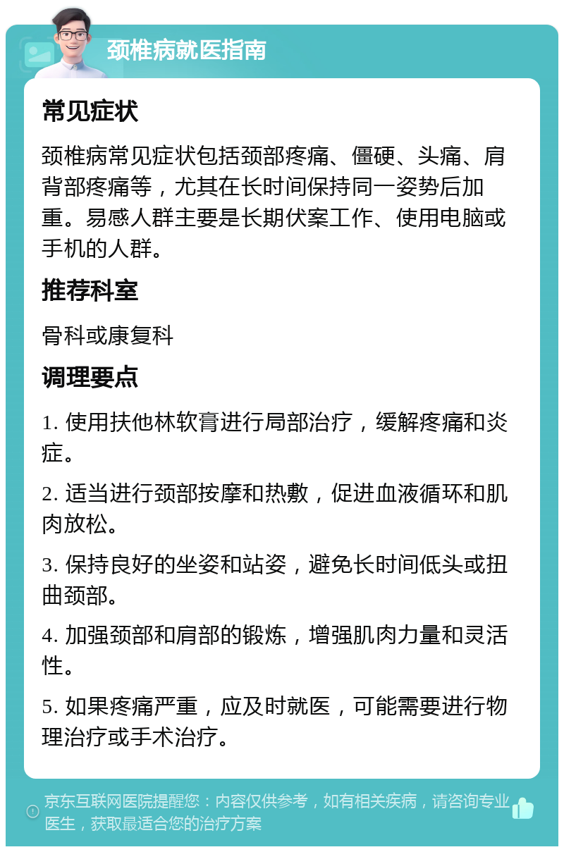 颈椎病就医指南 常见症状 颈椎病常见症状包括颈部疼痛、僵硬、头痛、肩背部疼痛等，尤其在长时间保持同一姿势后加重。易感人群主要是长期伏案工作、使用电脑或手机的人群。 推荐科室 骨科或康复科 调理要点 1. 使用扶他林软膏进行局部治疗，缓解疼痛和炎症。 2. 适当进行颈部按摩和热敷，促进血液循环和肌肉放松。 3. 保持良好的坐姿和站姿，避免长时间低头或扭曲颈部。 4. 加强颈部和肩部的锻炼，增强肌肉力量和灵活性。 5. 如果疼痛严重，应及时就医，可能需要进行物理治疗或手术治疗。