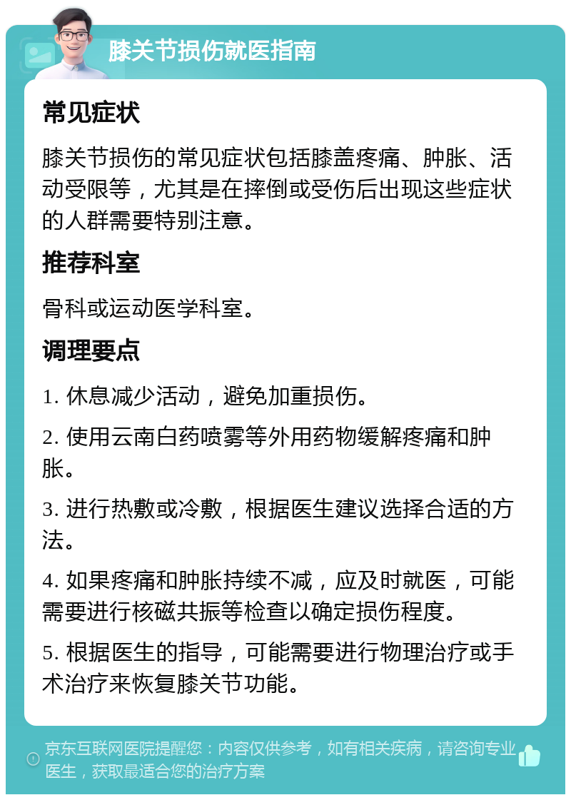 膝关节损伤就医指南 常见症状 膝关节损伤的常见症状包括膝盖疼痛、肿胀、活动受限等，尤其是在摔倒或受伤后出现这些症状的人群需要特别注意。 推荐科室 骨科或运动医学科室。 调理要点 1. 休息减少活动，避免加重损伤。 2. 使用云南白药喷雾等外用药物缓解疼痛和肿胀。 3. 进行热敷或冷敷，根据医生建议选择合适的方法。 4. 如果疼痛和肿胀持续不减，应及时就医，可能需要进行核磁共振等检查以确定损伤程度。 5. 根据医生的指导，可能需要进行物理治疗或手术治疗来恢复膝关节功能。