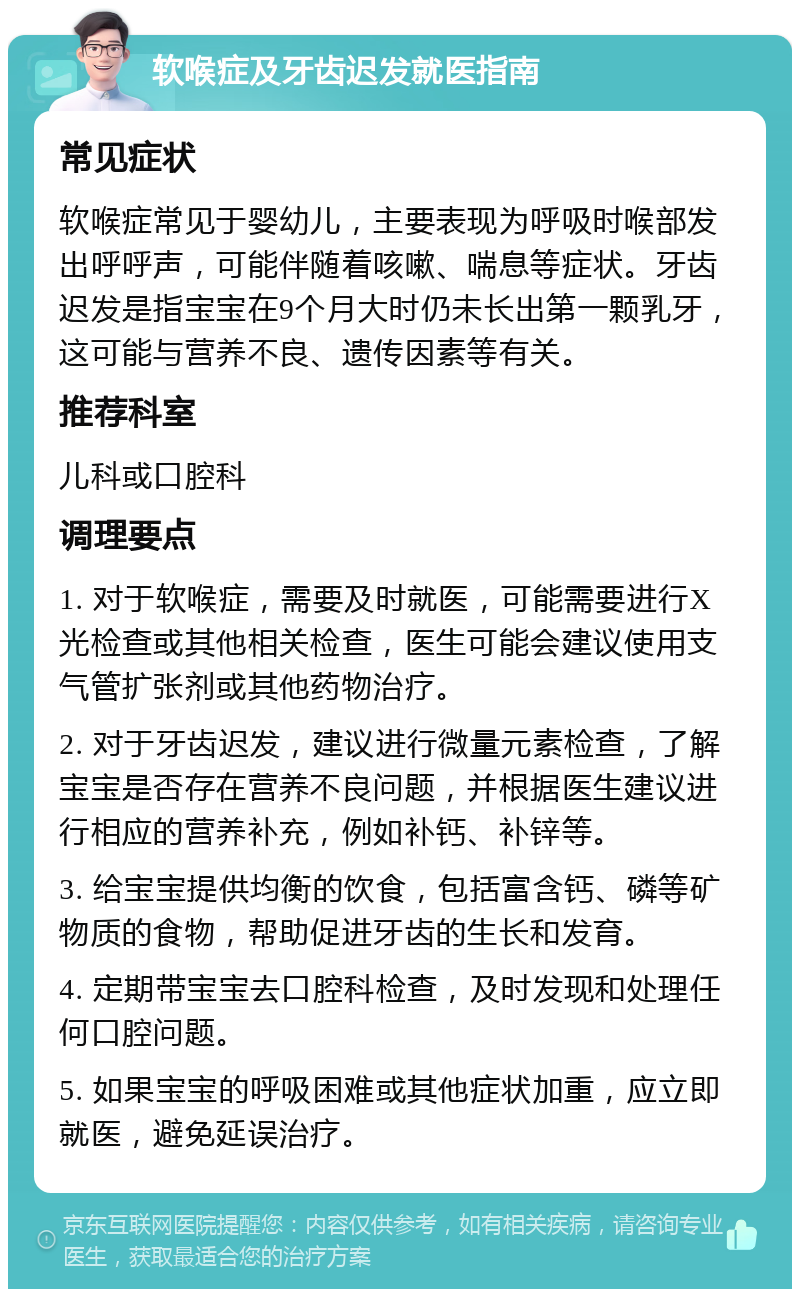 软喉症及牙齿迟发就医指南 常见症状 软喉症常见于婴幼儿，主要表现为呼吸时喉部发出呼呼声，可能伴随着咳嗽、喘息等症状。牙齿迟发是指宝宝在9个月大时仍未长出第一颗乳牙，这可能与营养不良、遗传因素等有关。 推荐科室 儿科或口腔科 调理要点 1. 对于软喉症，需要及时就医，可能需要进行X光检查或其他相关检查，医生可能会建议使用支气管扩张剂或其他药物治疗。 2. 对于牙齿迟发，建议进行微量元素检查，了解宝宝是否存在营养不良问题，并根据医生建议进行相应的营养补充，例如补钙、补锌等。 3. 给宝宝提供均衡的饮食，包括富含钙、磷等矿物质的食物，帮助促进牙齿的生长和发育。 4. 定期带宝宝去口腔科检查，及时发现和处理任何口腔问题。 5. 如果宝宝的呼吸困难或其他症状加重，应立即就医，避免延误治疗。