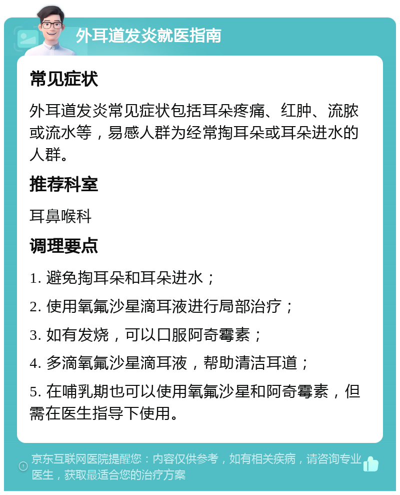 外耳道发炎就医指南 常见症状 外耳道发炎常见症状包括耳朵疼痛、红肿、流脓或流水等，易感人群为经常掏耳朵或耳朵进水的人群。 推荐科室 耳鼻喉科 调理要点 1. 避免掏耳朵和耳朵进水； 2. 使用氧氟沙星滴耳液进行局部治疗； 3. 如有发烧，可以口服阿奇霉素； 4. 多滴氧氟沙星滴耳液，帮助清洁耳道； 5. 在哺乳期也可以使用氧氟沙星和阿奇霉素，但需在医生指导下使用。