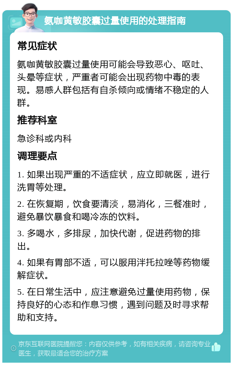 氨咖黄敏胶囊过量使用的处理指南 常见症状 氨咖黄敏胶囊过量使用可能会导致恶心、呕吐、头晕等症状，严重者可能会出现药物中毒的表现。易感人群包括有自杀倾向或情绪不稳定的人群。 推荐科室 急诊科或内科 调理要点 1. 如果出现严重的不适症状，应立即就医，进行洗胃等处理。 2. 在恢复期，饮食要清淡，易消化，三餐准时，避免暴饮暴食和喝冷冻的饮料。 3. 多喝水，多排尿，加快代谢，促进药物的排出。 4. 如果有胃部不适，可以服用泮托拉唑等药物缓解症状。 5. 在日常生活中，应注意避免过量使用药物，保持良好的心态和作息习惯，遇到问题及时寻求帮助和支持。