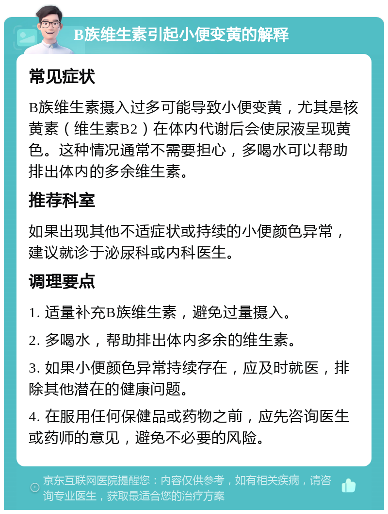 B族维生素引起小便变黄的解释 常见症状 B族维生素摄入过多可能导致小便变黄，尤其是核黄素（维生素B2）在体内代谢后会使尿液呈现黄色。这种情况通常不需要担心，多喝水可以帮助排出体内的多余维生素。 推荐科室 如果出现其他不适症状或持续的小便颜色异常，建议就诊于泌尿科或内科医生。 调理要点 1. 适量补充B族维生素，避免过量摄入。 2. 多喝水，帮助排出体内多余的维生素。 3. 如果小便颜色异常持续存在，应及时就医，排除其他潜在的健康问题。 4. 在服用任何保健品或药物之前，应先咨询医生或药师的意见，避免不必要的风险。