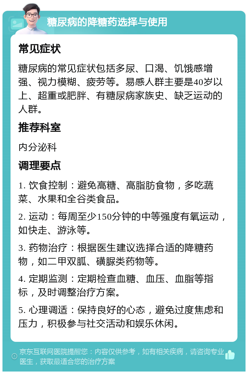 糖尿病的降糖药选择与使用 常见症状 糖尿病的常见症状包括多尿、口渴、饥饿感增强、视力模糊、疲劳等。易感人群主要是40岁以上、超重或肥胖、有糖尿病家族史、缺乏运动的人群。 推荐科室 内分泌科 调理要点 1. 饮食控制：避免高糖、高脂肪食物，多吃蔬菜、水果和全谷类食品。 2. 运动：每周至少150分钟的中等强度有氧运动，如快走、游泳等。 3. 药物治疗：根据医生建议选择合适的降糖药物，如二甲双胍、磺脲类药物等。 4. 定期监测：定期检查血糖、血压、血脂等指标，及时调整治疗方案。 5. 心理调适：保持良好的心态，避免过度焦虑和压力，积极参与社交活动和娱乐休闲。